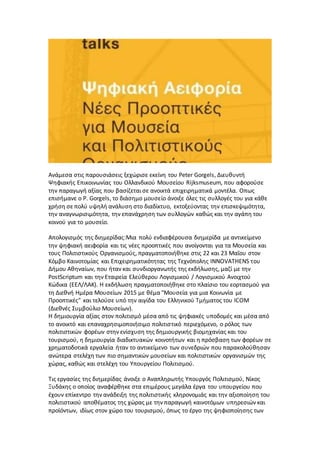 Ανάμεσα στις παρουσιάσεις ξεχώρισε εκείνη του Peter Gorgels, Διευθυντή
Ψηφιακής Επικοινωνίας του Ολλανδικού Μουσείου Rijksmuseum, που αφορούσε
την παραγωγή αξίας που βασίζεται σε ανοικτά επιχειρηματικά μοντέλα. Oπως
επισήμανε ο P. Gorgels, το διάσημο μουσείο άνοιξε όλες τις συλλογές του για κάθε
χρήση σε πολύ υψηλή ανάλυση στο διαδίκτυο, εκτοξεύοντας την επισκεψιμότητα,
την αναγνωρισιμότητα, την επανάχρηση των συλλογών καθώς και την αγάπη του
κοινού για το μουσείο.
Απολογισμός της διημερίδας:Μια πολύ ενδιαφέρουσα διημερίδα με αντικείμενο
την ψηφιακή αειφορία και τις νέες προοπτικές που ανοίγονται για τα Μουσεία και
τους Πολιτιστικούς Οργανισμούς, πραγματοποιήθηκε στις 22 και 23 Μαΐου στον
Κόμβο Καινοτομίας και Επιχειρηματικότητας της Τεχνόπολης INNOVATHENS του
Δήμου Αθηναίων, που ήταν και συνδιοργανωτής της εκδήλωσης, μαζί με την
PostScriptum και την Εταιρεία Ελεύθερου Λογισμικού / Λογισμικού Ανοιχτού
Κώδικα (ΕΕΛ/ΛΑΚ). Η εκδήλωση πραγματοποιήθηκε στο πλαίσιο του εορτασμού για
τη Διεθνή Ημέρα Μουσείων 2015 με θέμα "Μουσεία για μια Κοινωνία με
Προοπτικές" και τελούσε υπό την αιγίδα του Ελληνικού Τμήματος του ICOM
(Διεθνές Συμβούλιο Μουσείων).
H δημιουργία αξίας στον πολιτισμό μέσα από τις ψηφιακές υποδομές και μέσα από
το ανοικτό και επαναχρησιμοποιήσιμο πολιτιστικό περιεχόμενο, ο ρόλος των
πολιτιστικών φορέων στην ενίσχυση της δημιουργικής βιομηχανίας και του
τουρισμού, η δημιουργία διαδικτυακών κοινοτήτων και η πρόσβαση των φορέων σε
χρηματοδοτικά εργαλεία ήταν το αντικείμενο των συνεδριών που παρακολούθησαν
ανώτερα στελέχη των πιο σημαντικών μουσείων και πολιτιστικών οργανισμών της
χώρας, καθώς και στελέχη του Υπουργείου Πολιτισμού.
Τις εργασίες της διημερίδας άνοιξε ο Αναπληρωτής Υπουργός Πολιτισμού, Νίκος
Ξυδάκης ο οποίος αναφέρθηκε στα επιμέρους μεγάλα έργα του υπουργείου που
έχουν επίκεντρο την ανάδειξη της πολιτιστικής κληρονομιάς και την αξιοποίηση του
πολιτιστικού αποθέματος της χώρας με την παραγωγή καινοτόμων υπηρεσιών και
προϊόντων, ιδίως στον χώρο του τουρισμού, όπως το έργο της ψηφιοποίησης των
 