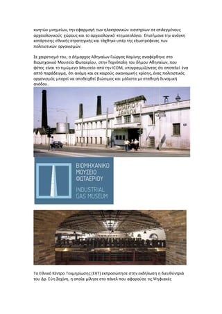 κινητών μνημείων, την εφαρμογή των ηλεκτρονικών εισιτηρίων σε επιλεγμένους
αρχαιολογικούς χώρους και το αρχαιολογικό κτηματολόγιο. Επισήμανε την ανάγκη
κατάρτισης εθνικής στρατηγικής και τάχθηκε υπέρ της εξωστρέφειας των
πολιτιστικών οργανισμών.
Σε χαιρετισμό του, ο Δήμαρχος Αθηναίων Γιώργος Καμίνης αναφέρθηκε στο
Βιομηχανικό Μουσείο Φωταερίου, στην Τεχνόπολη του δήμου Αθηναίων, που
φέτος είναι το τιμώμενο Μουσείο από την ICOM, υπογραμμίζοντας ότι αποτελεί ένα
απτό παράδειγμα, ότι ακόμη και σε καιρούς οικονομικής κρίσης, ένας πολιτιστικός
οργανισμός μπορεί να αποδειχθεί βιώσιμος και μάλιστα με σταθερή δυναμική
ανόδου.
Το Εθνικό Κέντρο Τεκμηρίωσης (ΕΚΤ) εκπροσώπησε στην εκδήλωση η διευθύντριά
του Δρ. Εύη Σαχίνη, η οποία μίλησε στο πάνελ που αφορούσε τις Ψηφιακές
 