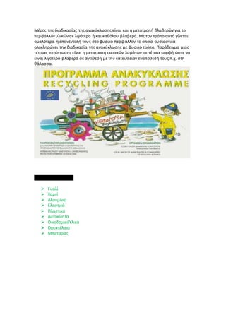 Μέρος της διαδικασίας της ανακύκλωσης είναι και η μετατροπή βλαβερών για το
περιβάλλον υλικών σε λιγότερο ή και καθόλου βλαβερά. Με τον τρόπο αυτό γίνεται
ομαλότερα η επανένταξή τους στο φυσικό περιβάλλον το οποίο ουσιαστικά
ολοκληρώνει την διαδικασία της ανακύκλωσης με φυσικό τρόπο. Παράδειγμα μιας
τέτοιας περίπτωσης είναι η μετατροπή οικιακών λυμάτων σε τέτοια μορφή ώστε να
είναι λιγότερο βλαβερά σε αντίθεση με την κατευθείαν εναπόθεσή τους π.χ. στη
θάλασσα.
Ανακυκλώσιμα υλικά
 Γυαλί
 Χαρτί
 Αλουμίνιο
 Ελαστικά
 Πλαστικό
 Αυτοκίνητα
 ΟικοδομικάΥλικά
 Ορυκτέλαια
 Μπαταρίες
 