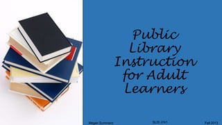 Public
Library
Instruction
for Adult
Learners
Megan Summers

SLIS J741

Fall 2013

 