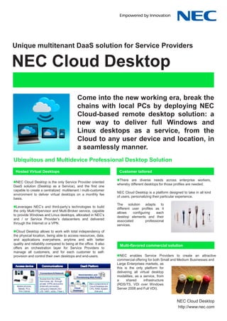 NEC Cloud Center of Competence




Unique multitenant DaaS solution for Service Providers

NEC Cloud Desktop
                                                    Come into the new working era, break the
                                                    chains with local PCs by deploying NEC
                                                    Cloud-based remote desktop solution: a
                                                    new way to deliver full Windows and
                                                    Linux desktops as a service, from the
                                                    Cloud to any user device and location, in
                                                    a seamlessly manner.
Ubiquitous and Multidevice Professional Desktop Solution
 Hosted Virtual Desktops                                                            Customer tailored

                                                                                   There are diverse needs across enterprise workers,
NEC Cloud Desktop is the only Service Provider oriented
                                                                                   whereby different desktops for those profiles are needed.
DaaS solution (Desktop as a Service), and the first one
capable to create a centralized multitenant / multi-customer
                                                                                   NEC Cloud Desktop is a platform designed to take in all kind
environment to deliver virtual desktops on a monthly fee
                                                                                   of users, personalizing their particular experience.
basis.
                                                                                   The     solution   adapts    to
Leverages NEC’s and third-party’s technologies to build
                                                                                   different user profiles as it
the only Multi-Hipervisor and Multi-Broker service, capable
                                                                                   allows     configuring    each
to provide Windows and Linux desktops, allocated in NEC’s
                                                                                   desktop elements and their
and / or Service Provider’s datacenters and delivered
                                                                                   associated         professional
through the Internet or a VPN.
                                                                                   services.
Cloud Desktop allows to work with total independency of
the physical location, being able to access resources, data,
and applications everywhere, anytime and with better
quality and reliability compared to being at the office. It also
                                                                                    Multi-flavored commercial solution
offers an orchestration layer for Service Providers to
manage all customers, and for each customer to self-
provision and control their own desktops and end-users.                            NEC enables Service Providers to create an attractive
                                                                                   commercial offering for both Small and Medium Businesses and
                                                                                   Large Enterprises markets, as
                                                                                   this is the only platform for
                   Connections & Network                                           delivering all virtual desktop
                                                     Administration and
                                                   Provisioning Web Portal         modalities, as a service, from
                   Access from the office,
                   from home, etc. through                                         a     shared      infrastructure
  Mobile phones,
                   private (VPN) and public
                   (Internet) connection
                                                              Main components of
                                                              Cloud Desktops are
                                                                                   (RDS/TS, VDI over Windows
   Tablets, PCs,   using any network (3G /        Cloud
                                                 Desktops
                                                              CPU, RAM, System     Server 2008 and Full VDI).
    Thin Clients   LTE / WiFi / xDSL / Fiber )                     Disk and




                                                                                                                            NEC Cloud CoC
                                                                                                                         NEC Cloud Desktop
                                                                                                                         http://www.nec.com
                                                                                                                          http://www.nec.com
 