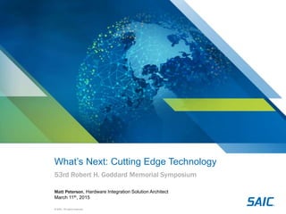 © SAIC. All rights reserved.
What’s Next: Cutting Edge Technology
53rd Robert H. Goddard Memorial Symposium
Matt Peterson, Hardware Integration Solution Architect
March 11th, 2015
 