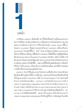 การค้นพบ warfarin เริ่มต้นเมื่อ 90 ปีที่แล้วที่อเมริกาเหนือและแคนาดา 
พบว่าวัวที่สุขภาพแข็งแรงล้มตายจากเลือดออกภายในโดยไม่ทราบสาเหตุ 
ต่อมาภายหลังพบว่าเกิดจากการที่วัวบริโภคหญ้า sweet clover ที่ขึ้นรา 
โดยสาร coumadin ที่อยู่ตามธรรมชาติจะถูก oxidized เปลี่ยนเป็นสาร 
dicoumarol ในหญ้าที่ขึ้นรา ในปี 1948 สารสังเคราะห์ของ dicoumarol 
ได้น�ำ มาใช้เป็นยาเบื่อหนู มีชื่อเรียกว่า Warfarin ซึ่งชื่อนี้ตั้งตามผู้ถือสิทธิบัตร 
คือ Wisconsin Alumni Research Foundation (WARF) หลังจากนั้นอีก 3 ปี 
มีนายทหารในประเทศสหรัฐอเมริกาพยายามจะฆ่าตัวตายโดยรับประทาน 
ยาเบื่อหนู แต่พบว่าไม่เสียชีวิต เหตุการณ์นี้ได้เป็นจุดเริ่มต้นของการค้นคว้า 
วิจัยในการใช้ warfarin เป็นยาต้านการแข็งตัวของเลือด และได้มีการยอมรับ 
การใช้ยานี้รักษาโรคในมนุษย์ในปี 1954 
warfarin น�ำ มาใช้ในรูปแบบยารับประทานเพื่อป้องกันการพอกตัวของ 
ลิ่มเลือดเพิ่มในผู้ป่วยที่มีความเสี่ยงสูง และส่งผลให้หลอดเลือดตีบตันได้ 
ทั้งในรูปแบบของ thrombosis หรือ thromboembolism ในการออกฤทธิ์ 
ต้านการแข็งตัวของเลือด warfarin จะไปยับยั้งกระบวนการสร้าง 
vitamin K-dependent coagulation factors ในร่างกาย ได้แก่ factor II, VII, 
IX และ X โดยการยับยั้งกระบวนการ cyclic interconversion ของ vitamin K 
และ vitamin K epoxide ท�ำ ให้ร่างกายขาดสารแข็งตัวของเลือดตัวที่ II, VII, 
IX และ X ท�ำ ให้เลือดแข็งตัวช้า นอกจากนี้ warfarin ยังจ�ำ กัดกระบวนการ 
vitamin K-dependent carboxylation ซึ่งเป็นปฏิกิริยาการเติมหมู่คาร์บอกซิล 
11 
1 บทน�ำ 
 