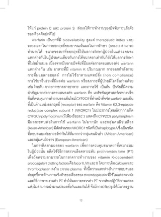 ให้แก่ protein C และ protein S ส่งผลให้การท�ำ งานของปัจจัยการแข็งตัว 
ของเลือดผิดปกติไป 
warfarin เป็นยาที่มี bioavailability สูงแต่ therapeutic index แคบ 
ระยะเวลาในการออกฤทธิ์ของยาจนเห็นผลในการรักษา (onset) สามารถ 
ท�ำ นายได้ ขนาดของยาที่ออกฤทธิ์ให้ผลการรักษาผู้ป่วยในแต่ละคนจะ 
แตกต่างกันในผู้ป่วยคนเดียวกันการได้ขนาดยาเท่ากันก็ยังให้ผลการรักษา 
ที่ไม่สม�่ำเสมอ เนื่องจากมีหลายปัจจัยที่มีผลต่อการตอบสนองต่อ warfarin 
แตกต่างกัน เช่น อาหารที่มี vitamin K ปริมาณมาก การออกก�ำ ลังกาย 
การดื่มแอลกอฮอลล์ การไม่ใช้ยาตามแพทย์สั่ง (non compliance) 
การใช้ยาอื่นร่วมที่มีผลต่อ warfarin หรือสภาวะที่ผู้ป่วยมีโรคอื่นร่วมด้วย 
เช่น โรคตับ ภาวะการขาดสารอาหาร และภาวะไข้ เป็นต้น ปัจจัยที่มีความ 
ส�ำ คัญมากต่อการตอบสนองต่อ warfarin คือ เภสัชพันธุศาสตร์เฉพาะหรือ 
ยีนที่ควบคุมการท�ำ งานของเอ็นไซม์ CYP2C9 ที่ท�ำ หน้าที่ขจัด warfarin และยีน 
ที่เป็นต�ำ แหน่งออกฤทธิ์ (receptor) ของ warfarin คือ Vitamin K2,3-epoxide 
reductase complex subunit 1 (VKORC1) ในประชากรไทยอัตราการเกิด 
CYP2C9 polymorphism มีเพียงร้อยละ 3 แสดงถึง CYP2C9 polymorphism 
มีผลกระทบต่อในการใช้ warfarin ไม่มากนัก และกลุ่มคนผิวเหลือง 
(Asian-American) มีสัดส่วนของ VKORC1 ชนิดที่เป็น haplotype A ซึ่งเป็นชนิด 
ที่ตอบสนองต่อยาวอร์ฟารินได้ดีมากกว่ากลุ่มคนผิวด�ำ (African-American) 
และกลุ่มคนผิวขาว (European-American) 
ในการติดตามผลของ warfarin เพื่อการควบคุมขนาดยาที่เหมาะสม 
ในผู้ป่วยนั้น อดีตใช้วิธีการตรวจเลือดหาระดับ prothrombin time (PT) 
เพื่อวัดความสามารถในการกดการท�ำ งานของ vitamin K-dependent 
procoagulant clotting factors คือ facor II, VII และ X โดยการเติม calcium และ 
thromboplastin ลงใน citrate plasma ทั้งนี้ความแตกต่างในการตอบสนอง 
ต่อฤทธิ์การต้านการแข็งตัวของเลือดของ thromboplastin ที่ใช้ในแต่ละแหล่ง 
และวิธีการรายงานค่า PT ท�ำ ให้ผลการตรวจค่า PT จากห้องปฏิบัติการแต่ละ 
แห่งไม่สามารถน�ำ มาแปลผลซึ่งกันและกันได้ จึงมีการปรับปรุงให้มีมาตรฐาน 
12 
 