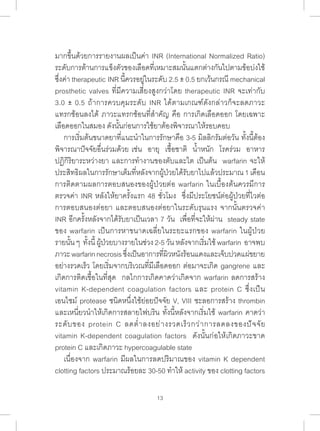 มากขึ้นด้วยการรายงานผลเป็นค่า INR (International Normalized Ratio) 
ระดับการต้านการแข็งตัวของเลือดที่เหมาะสมนั้นแตกต่างกันไปตามข้อบ่งใช้ 
ซึ่งค่า therapeutic INR นี้ควรอยู่ในระดับ 2.5 ± 0.5 ยกเว้นกรณี mechanical 
prosthetic valves ที่มีความเสี่ยงสูงกว่าโดย therapeutic INR จะเท่ากับ 
3.0 ± 0.5 ถ้าการควบคุมระดับ INR ได้ตามเกณฑ์ดังกล่าวก็จะลดภาวะ 
แทรกซ้อนลงได้ ภาวะแทรกซ้อนที่ส�ำ คัญ คือ การเกิดเลือดออก โดยเฉพาะ 
เลือดออกในสมอง ดังนั้นก่อนการใช้ยาต้องพิจารณาให้รอบคอบ 
การเริ่มต้นขนาดยาที่แนะน�ำ ในการรักษาคือ 3-5 มิลลิกรัมต่อวัน ทั้งนี้ต้อง 
พิจารณาปัจจัยอื่นร่วมด้วย เช่น อายุ เชื้อชาติ น�้ำหนัก โรคร่วม อาหาร 
ปฏิกิริยาระหว่างยา และการท�ำ งานของตับและไต เป็นต้น warfarin จะให้ 
ประสิทธิผลในการรักษาเต็มที่หลังจากผู้ป่วยได้รับยาไปแล้วประมาณ 1 เดือน 
การติดตามผลการตอบสนองของผู้ป่วยต่อ warfarin ในเบื้องต้นควรมีการ 
ตรวจค่า INR หลังให้ยาครั้งแรก 48 ชั่วโมง ซึ่งมีประโยชน์ต่อผู้ป่วยที่ไวต่อ 
การตอบสนองต่อยา และตอบสนองต่อยาในระดับรุนแรง จากนั้นตรวจค่า 
INR อีกครั้งหลังจากได้รับยาเป็นเวลา 7 วัน เพื่อที่จะให้ผ่าน steady state 
ของ warfarin เป็นการหาขนาดเฉลี่ยในระยะแรกของ warfarin ในผู้ป่วย 
รายนั้น ๆ ทั้งนี้ ผู้ป่วยบางรายในช่วง 2-5 วัน หลังจากเริ่มใช้ warfarin อาจพบ 
ภาวะ warfarin necrosis ซึ่งเป็นอาการที่ผิวหนังร้อนแดงและเจ็บปวดแผ่ขยาย 
อย่างรวดเร็ว โดยเริ่มจากบริเวณที่มีเลือดออก ต่อมาจะเกิด gangrene และ 
เกิดการติดเชื้อในที่สุด กลไกการเกิดคาดว่าเกิดจาก warfarin ลดการสร้าง 
vitamin K-dependent coagulation factors และ protein C ซึ่งเป็น 
เอนไซม์ protease ชนิดหนึ่งใช้ย่อยปัจจัย V, VIII ชะลอการสร้าง thrombin 
และเหนี่ยวน�ำ ให้เกิดการสลายไฟบริน ทั้งนี้หลังจากเริ่มใช้ warfarin คาดว่า 
ระดับของ protein C ลดต�่ำลงอย่างรวดเร็วกว่าการลดลงของปัจจัย 
vitamin K-dependent coagulation factors ดังนั้นก่อให้เกิดภาวะขาด 
protein C และเกิดภาวะ hypercoagulable state 
เนื่องจาก warfarin มีผลในการลดปริมาณของ vitamin K dependent 
clotting factors ประมาณร้อยละ 30-50 ท�ำ ให้ activity ของ clotting factors 
13 
 