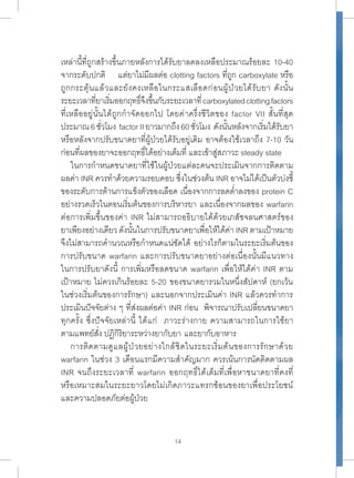 เหล่านี้ที่ถูกสร้างขึ้นภายหลังการได้รับยาลดลงเหลือประมาณร้อยละ 10-40 
จากระดับปกติ แต่ยาไม่มีผลต่อ clotting factors ที่ถูก carboxylate หรือ 
ถูกกระตุ้นแล้วและยังคงเหลือในกระแสเลือดก่อนผู้ป่วยได้รับยา ดังนั้น 
ระยะเวลาที่ยาเริ่มออกฤทธิ์จึงขึ้นกับระยะเวลาที่ carboxylated clotting factors 
ที่เหลืออยู่นั้นได้ถูกกำาจัดออกไป โดยค่าครึ่งชีวิตของ factor VII สั้นที่สุด 
ประมาณ 6 ชั่วโมง factor II ยาวมากถึง 60 ชั่วโมง ดังนั้นหลังจากเริ่มได้รับยา 
หรือหลังจากปรับขนาดยาที่ผู้ป่วยได้รับอยู่เดิม อาจต้องใช้เวลาถึง 7-10 วัน 
ก่อนที่ผลของยาจะออกฤทธิ์ได้อย่างเต็มที่ และเข้าสู่สภาวะ steady state 
ในการกำาหนดขนาดยาที่ใช้ในผู้ป่วยแต่ละคนจะประเมินจากการติดตาม 
ผลค่า INR ควรทำาด้วยความรอบคอบ ซึ่งในช่วงต้น INR อาจไม่ได้เป็นตัวบ่งชี้ 
ของระดับการต้านการแข็งตัวของเลือด เนื่องจากการลดตำ่าลงของ protein C 
อย่างรวดเร็วในตอนเริ่มต้นของการบริหารยา และเนื่องจากผลของ warfarin 
ต่อการเพิ่มขึ้นของค่า INR ไม่สามารถอธิบายได้ด้วยเภสัชจลนศาสตร์ของ 
ยาเพียงอย่างเดียว ดังนั้นในการปรับขนาดยาเพื่อให้ได้ค่า INR ตามเป้าหมาย 
จึงไม่สามารถคำานวณหรือกำาหนดแน่ชัดได้ อย่างไรก็ตามในระยะเริ่มต้นของ 
การปรับขนาด warfarin และการปรับขนาดยาอย่างต่อเนื่องนั้นมีแนวทาง 
ในการปรับยาดังนี้ การเพิ่มหรือลดขนาด warfarin เพื่อให้ได้ค่า INR ตาม 
เป้าหมาย ไม่ควรเกินร้อยละ 5-20 ของขนาดยารวมในหนึ่งสัปดาห์ (ยกเว้น 
ในช่วงเริ่มต้นของการรักษา) และนอกจากประเมินค่า INR แล้วควรทำาการ 
ประเมินปัจจัยต่าง ๆ ที่ส่งผลต่อค่า INR ก่อน พิจารณาปรับเปลี่ยนขนาดยา 
ทุกครั้ง ซึ่งปัจจัยเหล่านี้ ได้แก่ ภาวะร่างกาย ความสามารถในการใช้ยา 
ตามแพทย์สั่ง ปฏิกิริยาระหว่างยากับยา และยากับอาหาร 
การติดตามดูแลผู้ป่วยอย่างใกล้ชิดในระยะเริ่มต้นของการรักษาด้วย 
warfarin ในช่วง 3 เดือนแรกมีความสำาคัญมาก ควรเน้นการนัดติดตามผล 
INR จนถึงระยะเวลาที่ warfarin ออกฤทธิ์ได้เต็มที่เพื่อหาขนาดยาที่คงที่ 
หรือเหมาะสมในระยะยาวโดยไม่เกิดภาวะแทรกซ้อนของยาเพื่อประโยชน์ 
และความปลอดภัยต่อผู้ป่วย 
14 
 