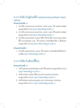 2.2 การให้ยาในผู้ป่วยที่มี mechanical prosthetic heart 
valves 
คÎำแนะนÎำระดับ ++ 
1. หากเป็น mechanical prosthetic mitral valve ให้ warfarin ตลอด 
(target INR 2.5-3.5) (คุณภาพของหลักฐานระดับ 1) 
2. หากเป็น mechanical prosthetic aortic valve ให้ warfarin ตลอด 
(target INR 2.0-3.0) (คุณภาพของหลักฐานระดับ 1) 
3. หากเป็น bioprosthetic valves หรือการท�ำ ผ่าตัด mitral valve repair 
ที่มี annuloplasty ring ให้ warfarin ระยะหลังผ่าตัด 3 เดือนแรก 
(target INR 2.0-3.0) (คุณภาพของ หลักฐาน ระดับ 2) 
คÎำแนะนÎำระดับ + 
1. หากเป็น bioprosthetic valves ให้ warfarin ระยะหลังผ่าตัดเกินกว่า 
3 เดือน (คุณภาพของหลักฐานระดับ 3) 
2.3 การให้ยาในข้อบ่งชี้อื่นๆ 
คÎำแนะนÎำระดับ ++ 
1. กรณี valvular atrial fibrillation (AF) ให้ warfarin (target INR 2.0-3.0) 
(คุณภาพของหลักฐาน ระดับ 1) 
2. กรณี embolic stroke หรือ recurrent cerebral infarction 
(target INR 2.0-3.0) (คุณภาพของหลักฐานระดับ 2) 
3. กรณี dilated cardiomyopathy with intracardiac thrombus 
(target INR 2.0-3.0 ) (คุณภาพของหลักฐานระดับ 2) 
17 
 