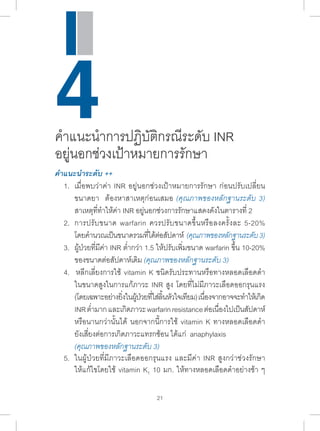 4ค�ำ แนะน�ำ การปฏิบัติกรณีระดับ INR 
อยู่นอกช่วงเป้าหมายการรักษา 
คÎำแนะนÎำระดับ ++ 
1. เมื่อพบว่าค่า INR อยู่นอกช่วงเป้าหมายการรักษา ก่อนปรับเปลี่ยน 
ขนาดยา ต้องหาสาเหตุก่อนเสมอ (คุณภาพของหลักฐานระดับ 3) 
สาเหตุที่ท�ำ ให้ค่า INR อยู่นอกช่วงการรักษาแสดงดังในตารางที่ 2 
2. การปรับขนาด warfarin ควรปรับขนาดขึ้นหรือลงครั้งละ 5-20% 
โดยค�ำ นวณเป็นขนาดรวมที่ได้ต่อสัปดาห์ (คุณภาพของหลักฐานระดับ 3) 
3. ผู้ป่วยที่มีค่า INR ต�่ำกว่า 1.5 ให้ปรับเพิ่มขนาด warfarin ขึ้น 10-20% 
ของขนาดต่อสัปดาห์เดิม (คุณภาพของหลักฐานระดับ 3) 
4. หลีกเลี่ยงการใช้ vitamin K ชนิดรับประทานหรือทางหลอดเลือดด�ำ 
ในขนาดสูงในการแก้ภาวะ INR สูง โดยที่ไม่มีภาวะเลือดออกรุนแรง 
(โดยเฉพาะอย่างยงิ่ในผ้ปู่วยทใี่ส่ลนิ้หวัใจเทยีม) เนอื่งจากอาจจะทำ� ให้เกดิ 
INR ต�่ำมาก และเกิดภาวะ warfarin resistance ต่อเนื่องไปเป็นสัปดาห์ 
หรือนานกว่านั้นได้ นอกจากนี้การใช้ vitamin K ทางหลอดเลือดด�ำ 
ยังเสี่ยงต่อการเกิดภาวะแทรกซ้อน ได้แก่ anaphylaxis 
(คุณภาพของหลักฐานระดับ 3) 
5. ในผู้ป่วยที่มีภาวะเลือดออกรุนแรง และมีค่า INR สูงกว่าช่วงรักษา 
ให้แก้ไขโดยใช้ vitamin K1 10 มก. ให้ทางหลอดเลือดด�ำ อย่างช้า ๆ 
21 
 