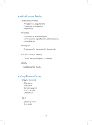 ยาเสริมฤทธิ์ warfarin ที่พบบ่อย 
- Erythromycin, clarithromycin, 
cotrimoxazole, ciprofloxacin, cefoperazone, 
metronidazole 
- Ketoconazole, itraconazole, fluconazole 
- Cimetidine, proton-pump inhibitors 
24 
Cardiovascular Drugs 
- Amiodarone, propafenone 
- Fluvastatin, rosuvastatin 
- Propranolol 
Antibiotics 
Antifungals 
Acid suppression therapy 
NSAIDs 
รวมถึงยาในกลุ่ม Coxibs 
ยาต้านฤทธิ์ warfarin ที่พบบ่อย 
• Enzyme inducers 
- Rifampicin 
- Phenytoin 
- Carbamezepine 
- Phenobarbital 
- Griseofulvin 
• อื่น ๆ 
- Cholestyramine 
- Sucralfate 
 