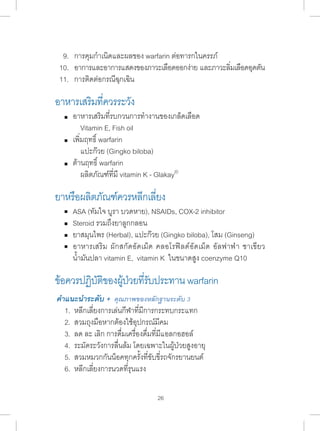 9. การคุมก�ำ เนิดและผลของ warfarin ต่อทารกในครรภ์ 
10. อาการและอาการแสดงของภาวะเลือดออกง่าย และภาวะลิ่มเลือดอุดตัน 
11. การติดต่อกรณีฉุกเฉิน 
อาหารเสริมที่ควรระวัง 
อาหารเสริมที่รบกวนการท�ำ งานของเกล็ดเลือด 
Vitamin E, Fish oil 
เพิ่มฤทธิ์ warfarin 
แปะก๊วย (Gingko biloba) 
ต้านฤทธิ์ warfarin 
ผลิตภัณฑ์ที่มี vitamin K - Glakay® 
ยาหรือผลิตภัณฑ์ควรหลีกเลี่ยง 
ASA (ทัมใจ บูรา บวดหาย), NSAIDs, COX-2 inhibitor 
Steroid รวมถึงยาลูกกลอน 
ยาสมุนไพร (Herbal), แปะก๊วย (Gingko biloba), โสม (Ginseng) 
อาหารเสริม ผักสกัดอัดเม็ด คลอโรฟิลด์อัดเม็ด อัลฟาฟ่า ชาเขียว 
น�้ำมันปลา vitamin E, vitamin K ในขนาดสูง coenzyme Q10 
ข้อควรปฏบิตัขิองผ้ปู่วยทรี่บัประทาน warfarin 
คÎำแนะนÎำระดับ + คุณภาพของหลักฐานระดับ 3 
1. หลีกเลี่ยงการเล่นกีฬาที่มีการกระทบกระแทก 
2. สวมถุงมือหากต้องใช้อุปกรณ์มีคม 
3. ลด ละ เลิก การดื่มเครื่องดื่มที่มีแอลกอฮอล์ 
4. ระมัดระวังการลื่นล้ม โดยเฉพาะในผู้ป่วยสูงอายุ 
5. สวมหมวกกันน็อคทุกครั้งที่ขับขี่รถจักรยานยนต์ 
6. หลีกเลี่ยงการนวดที่รุนแรง 
26 
 