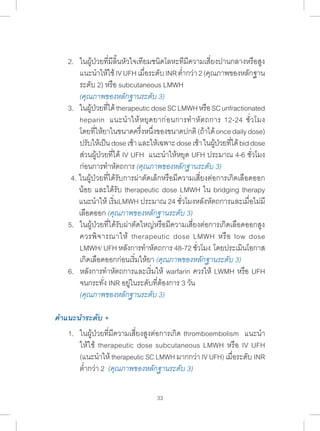 2. ในผู้ป่วยที่มีลิ้นหัวใจเทียมชนิดโลหะทีมีความเสี่ยงปานกลางหรือสูง 
แนะน�ำ ให้ใช้ IV UFH เมื่อระดับ INR ต�่ำกว่า 2 (คุณภาพของหลักฐาน 
ระดับ 2) หรือ subcutaneous LMWH 
(คุณภาพของหลักฐานระดับ 3) 
3. ในผ้ปู่วยทไี่ด้ therapeutic dose SC LMWH หรอื SC unfractionated 
heparin แนะน�ำ ให้หยุดยาก่อนการท�ำ หัตถการ 12-24 ชั่วโมง 
โดยที่ให้ยาในขนาดครึ่งหนึ่งของขนาดปกติ (ถ้าได้ once daily dose) 
ปรบัให้เป็น dose เช้า และให้เฉพาะ dose เช้า ในผ้ปู่วยทไี่ด้ bid dose 
ส่วนผู้ป่วยที่ได้ IV UFH แนะน�ำ ให้หยุด UFH ประมาณ 4-6 ชั่วโมง 
ก่อนการท�ำ หัตถการ (คุณภาพของหลักฐานระดับ 3) 
4. ในผู้ป่วยที่ได้รับการผ่าตัดเล็กหรือมีความเสี่ยงต่อการเกิดเลือดออก 
น้อย และได้รับ therapeutic dose LMWH ใน bridging therapy 
แนะน�ำ ให้ เริ่มLMWH ประมาณ 24 ชั่วโมงหลังหัตถการและเมื่อไม่มี 
เลือดออก (คุณภาพของหลักฐานระดับ 3) 
5. ในผู้ป่วยที่ได้รับผ่าตัดใหญ่หรือมีความเสี่ยงต่อการเกิดเลือดออกสูง 
ควรพิจารณาให้ therapeutic dose LMWH หรือ low dose 
LMWH/ UFH หลังการท�ำ หัตถการ 48-72 ชั่วโมง โดยประเมินโอกาส 
เกิดเลือดออกก่อนเริ่มให้ยา (คุณภาพของหลักฐานระดับ 3) 
6. หลังการท�ำ หัตถการและเริ่มให้ warfarin ควรให้ LWMH หรือ UFH 
จนกระทั่ง INR อยู่ในระดับที่ต้องการ 3 วัน 
(คุณภาพของหลักฐานระดับ 3) 
33 
คÎำแนะนÎำระดับ + 
1. ในผู้ป่วยที่มีความเสี่ยงสูงต่อการเกิด thromboembolism แนะน�ำ 
ให้ใช้ therapeutic dose subcutaneous LMWH หรือ IV UFH 
(แนะน�ำ ให้ therapeutic SC LMWH มากกว่า IV UFH) เมื่อระดับ INR 
ต�่ำกว่า 2 (คุณภาพของหลักฐานระดับ 3) 
 