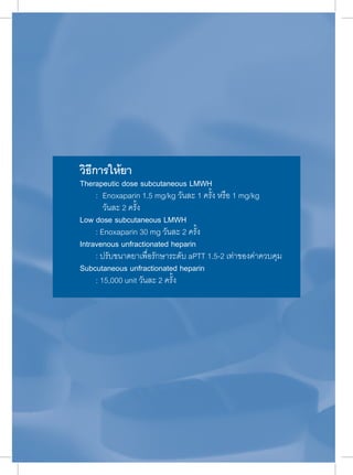 วิธีการให้ยา 
Therapeutic dose subcutaneous LMWH 
: Enoxaparin 1.5 mg/kg วันละ 1 ครั้ง หรือ 1 mg/kg 
วันละ 2 ครั้ง 
Low dose subcutaneous LMWH 
: Enoxaparin 30 mg วันละ 2 ครั้ง 
Intravenous unfractionated heparin 
: ปรับขนาดยาเพื่อรักษาระดับ aPTT 1.5-2 เท่าของค่าควบคุม 
Subcutaneous unfractionated heparin 
: 15,000 unit วันละ 2 ครั้ง 
 