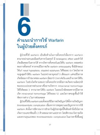 6คำแนะนำการใช้ Warfarin 
ในผู้ป่วยตั้งครรภ์ 
ผู้ป่วยที่ใช้ warfarin เป็นข้อห้ามในการตั้งครรภ์เนื่องจาก warfarin 
สามารถผ่านรกและมีผลกับทารกในครรภ์ มี teratogenic effect และทำาให้ 
เกิดเลือดออกในทารกได้ หากเกิดการตั้งครรภ์และได้รับ warfarin ตลอดช่วง 
ของการตั้งครรภ์ ทารกจะมีโอกาสเกิด warfarin embryopathy ซึ่งมีลักษณะ 
ได้แก่ nasal hypoplasia, stippled epiphyses ได้ร้อยละ 6.4 โดยโอกาส 
จะสูงสุดถ้าได้รับ warfarin ในระหว่างอายุครรภ์ 3 เดือนแรก แต่จะมีโอกาส 
เกิดน้อยมากถ้าขนาดของ warfarin น้อยกว่า 5 มก.ต่อวัน และถ้ามารดาได้รับ 
warfarin ในช่วงใดก็ตามของการตั้งครรภ์ทารกมีโอกาสเกิดความผิดปกติ 
ของระบบประสาทส่วนกลางซึ่งอาจเกิดจาก intracranial hemorrhage 
ได้ถึงร้อยละ 3 หากมารดาได้รับ warfarin ในระยะใกล้คลอดทารกมีโอกาส 
เกิด intracranial hemorrhage ได้ร้อยละ 12 และโอกาสจะสูงขึ้นถ้าใช้ 
หัตถการต่าง ๆ ในการช่วยคลอด 
ผ้ปู่วยทไี่ด้รบั warfarin และตงั้ครรภ์มโีอกาสเกดิปัญหาได้ทงั้การเกดิปัญหา 
thromboembolic complication เนื่องจากการหยุดยาและปัญหาจากการใช้ 
warfarin ดังนั้นการพิจารณาการรักษาในผู้ป่วยกลุ่มนี้จึงต้องคำานึงถึงโอกาส 
เกิดภาวะแทรกซ้อนทั้ง 2 ด้านของมารดาและทารก โดยพิจารณาโอกาสเกิด 
และความรุนแรงของ thromboembolic complication ในมารดาซึ่งขึ้นอยู่ 
37 
 