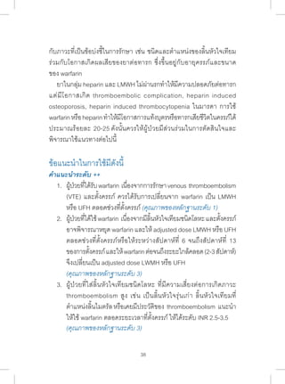 กับภาวะที่เป็นข้อบ่งชี้ในการรักษา เช่น ชนิดและต�ำ แหน่งของลิ้นหัวใจเทียม 
ร่วมกับโอกาสเกิดผลเสียของยาต่อทารก ซึ่งขึ้นอยู่กับอายุครรภ์และขนาด 
ของ warfarin 
ยาในกลุ่ม heparin และ LMWH ไม่ผ่านรกท�ำ ให้มีความปลอดภัยต่อทารก 
แต่มีโอกาสเกิด thromboembolic complication, heparin induced 
osteoporosis, heparin induced thrombocytopenia ในมารดา การใช้ 
warfarin หรือ heparin ท�ำ ให้มีโอกาสการแท้งบุตรหรือทารกเสียชีวิตในครรภ์ได้ 
ประมาณร้อยละ 20-25 ดังนั้นควรให้ผู้ป่วยมีส่วนร่วมในการตัดสินใจและ 
พิจารณาใช้แนวทางต่อไปนี้ 
ข้อแนะน�ำ ในการใช้มีดังนี้ 
คÎำแนะนÎำระดับ ++ 
1. ผ้ปู่วยทไี่ด้รบั warfarin เนอื่งจากการรกัษา venous thromboembolism 
(VTE) และตั้งครรภ์ ควรได้รับการเปลี่ยนจาก warfarin เป็น LMWH 
หรือ UFH ตลอดช่วงที่ตั้งครรภ์ (คุณภาพของหลักฐานระดับ 1) 
2. ผ้ปู่วยทไี่ด้ใช้ warfarin เนอื่งจากมลีนิ้หวัใจเทยีมชนดิโลหะ และตงั้ครรภ์ 
อาจพิจารณาหยุด warfarin และให้ adjusted dose LMWH หรือ UFH 
ตลอดช่วงที่ตั้งครรภ์หรือให้ระหว่างสัปดาห์ที่ 6 จนถึงสัปดาห์ที่ 13 
ของการตั้งครรภ์ และให้ warfarin ต่อจนถึงระยะใกล้คลอด (2-3 สัปดาห์) 
จึงเปลี่ยนเป็น adjusted dose LWMH หรือ UFH 
(คุณภาพของหลักฐานระดับ 3) 
3. ผู้ป่วยที่ใส่ลิ้นหัวใจเทียมชนิดโลหะ ที่มีความเสี่ยงต่อการเกิดภาวะ 
thromboembolism สูง เช่น เป็นลิ้นหัวใจรุ่นเก่า ลิ้นหัวใจเทียมที่ 
ต�ำ แหน่งลิ้นไมตรัล หรือเคยมีประวัติของ thromboembolism แนะน�ำ 
ให้ใช้ warfarin ตลอดระยะเวลาที่ตั้งครรภ์ ให้ได้ระดับ INR 2.5-3.5 
(คุณภาพของหลักฐานระดับ 3) 
38 
 
