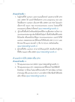 คÎำแนะนÎำระดับ + 
1. ในผู้ป่วยที่ได้ warfarin และวางแผนตั้งครรภ์ และสามารถใช้ UFH 
และ LMWH ได้ แนะน�ำ ให้หมั่นตรวจ urine pregnancy test และ 
ให้เปลี่ยนจาก warfarin เป็น UHF หรือ LMWH (US FDA ไม่แนะน�ำ 
เนื่องจากมี report ของ thromboembolic events ในขณะที่ใช้ 
enoxaparin) เมื่อพบว่าตั้งครรภ์ (คุณภาพของหลักฐานระดับ 3) 
2. ผู้ป่วยที่ใส่ลิ้นหัวใจเทียมชนิดโลหะที่มีความเสี่ยงต่อการเกิดภาวะ 
thromboembolism สงู เช่น เป็นลนิ้หวัใจร่นุเก่า ลนิ้หวัใจเทยีมทตี่ำ� แหน่ง 
ลิ้นไมตรัล หรือเคยมีประวัติของ thromboembolism แนะน�ำ ให้ใช้ 
warfarin ตลอดระยะเวลาที่ตั้งครรภ์ให้ได้ระดับ INR 2.5-3.5 และ 
พิจารณาให้ aspirin ขนาดต�่ำ ๆ คือ 75-100 มก. ต่อวันร่วมด้วย 
(คุณภาพของหลักฐานระดับ 3) 
3. ผู้ป่วยที่ได้รับ warfarin สามารถให้นมบุตรได้ เช่นเดียวกับผู้ป่วย 
ที่ได้รับ heparin หรือ LMWH (คุณภาพของหลักฐานระดับ 3) 
ค�ำ แนะน�ำ การให้ LWMH หรือ UFH 
คÎำแนะนÎำระดับ ++ 
1. ให้ adjusted-dose bid LMWH ( คุณภาพของหลักฐานระดับ 3 ) 
2. ให้ adjusted-dose UFH ตลอดระยะเวลาที่ตั้งครรภ์ โดยให้ฉีดใต้ 
ผิวหนังทุก 12 ชั่วโมง ในขนาดที่รักษาระดับ PTT อย่างน้อย 2 เท่าของ 
ค่าควบคุม หรือ anti-Xa 0.35-0.7 u/ml หลังจากให้ยาฉีดเข้าใต้ผิวหนัง 
แล้ว 4 ชั่วโมง (คุณภาพของหลักฐานระดับ 3) 
39 
 