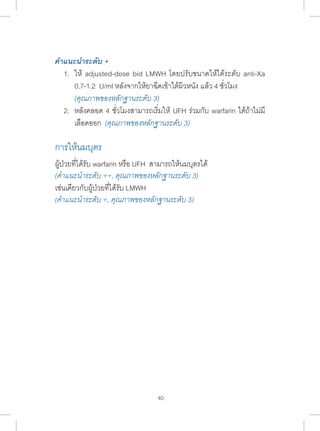 คÎำแนะนÎำระดับ + 
1. ให้ adjusted-dose bid LMWH โดยปรับขนาดให้ได้ระดับ anti-Xa 
0.7-1.2 U/ml หลังจากให้ยาฉีดเข้าใต้ผิวหนัง แล้ว 4 ชั่วโมง 
(คุณภาพของหลักฐานระดับ 3) 
2. หลังคลอด 4 ชั่วโมงสามารถเริ่มให้ UFH ร่วมกับ warfarin ได้ถ้าไม่มี 
เลือดออก (คุณภาพของหลักฐานระดับ 3) 
การให้นมบุตร 
ผู้ป่วยที่ได้รับ warfarin หรือ UFH สามารถให้นมบุตรได้ 
(คĬำแนะนĬำระดับ ++, คุณภาพของหลักฐานระดับ 3) 
เช่นเดียวกับผู้ป่วยที่ได้รับ LMWH 
(คĬำแนะนĬำระดับ +, คุณภาพของหลักฐานระดับ 3) 
40 
