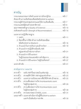 รายนามคณะกรรมการจัดทำ�แนวทางการรักษาผู้ป่วย หน้า 7 
ด้วยยาต้านการแข็งตัวของเลือดชนิดรับประทาน warfarin 
รายนามผู้เข้าร่วมประชุมทบทวนและให้ความเห็นเพิ่มเติม หน้า 7 
รายนามแพทย์ผู้ร่วมทำ�ประชาพิจารณ์ หน้า 8 
คุณภาพของหลักฐาน (Quality of Evidence) หน้า 10 
ระดับของคำ�แนะนำ� (Strength of Recommendation) หน้า 10 
แนวทางการปฏิบัติมาตรฐาน 
1. บทนำ� หน้า 11 
2. ข้อบ่งชี้ในการใช้ยาต้านการแข็งตัวของเลือด 
ชนิดรับประทาน (Warfarin) หน้า 16 
3. คำ�แนะนำ�ในการปรับยาและเฝ้าระวังยา หน้า 19 
4. คำ�แนะนำ�การปฏิบัติกรณีระดับ INR 
อยู่นอกช่วงเป้าหมายการรักษา หน้า 21 
5. คำ�แนะนำ�การใช้ warfarin 
ในผู้ป่วยระยะก่อนและหลังการทำ�หัตถการ หน้า 29 
6. คำ�แนะนำ�การใช้ warfarin ในผู้ป่วยตั้งครรภ์ หน้า 37 
เอกสารอ้างอิง หน้า 41 
ตารางที่ 1 ระดับ INR ที่เหมาะสมในแต่ละกลุ่ม หน้า 18 
ตารางที่ 2 สาเหตุที่ทำ�ให้ค่า INR อยู่นอกช่วงรักษา หน้า 23 
ตารางที่ 3 แนวทางการปรับขนาดยาเพื่อให้ได้ INR เป้าหมาย หน้า 25 
ตารางที่ 4 ความเสี่ยงของการเกิด thromboembolic event 
ในผู้ป่วยกลุ่มต่างๆ หน้า 29 
ตารางที่ 5 ความเสี่ยงของการเกิด thromboembolic event 
ในผู้ป่วยกลุ่มต่างๆ หน้า 30 
ตารางที่ 6 ความหมายของ CHADS2 score หน้า 31 
แผนภาพที่ 1 แนวทางดำ�เนินการในผู้ที่รับประทาน warfarin 
และจำ�เป็นต้องรับการผ่าตัด หน้า 35 
สารบัญ 
สารบัญตาราง / แผนภาพ 
 