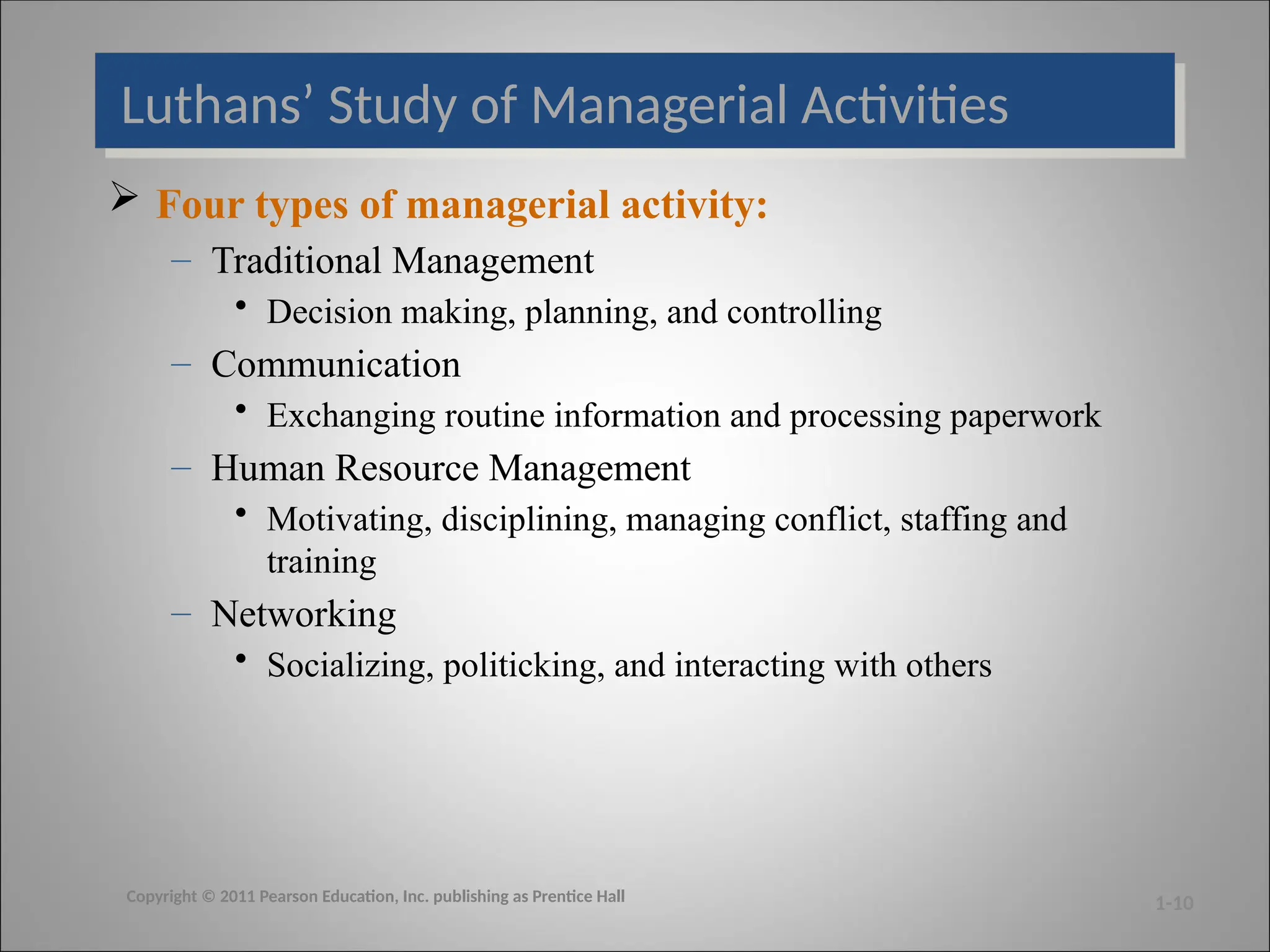Luthans’ Study of Managerial Activities
 Four types of managerial activity:
– Traditional Management
• Decision making, planning, and controlling
– Communication
• Exchanging routine information and processing paperwork
– Human Resource Management
• Motivating, disciplining, managing conflict, staffing and
training
– Networking
• Socializing, politicking, and interacting with others
1-10
Copyright © 2011 Pearson Education, Inc. publishing as Prentice Hall
 