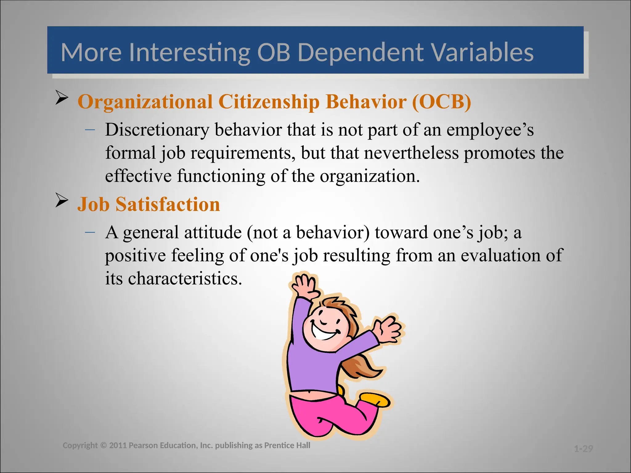 More Interesting OB Dependent Variables
 Organizational Citizenship Behavior (OCB)
– Discretionary behavior that is not part of an employee’s
formal job requirements, but that nevertheless promotes the
effective functioning of the organization.
 Job Satisfaction
– A general attitude (not a behavior) toward one’s job; a
positive feeling of one's job resulting from an evaluation of
its characteristics.
1-29
Copyright © 2011 Pearson Education, Inc. publishing as Prentice Hall
 
