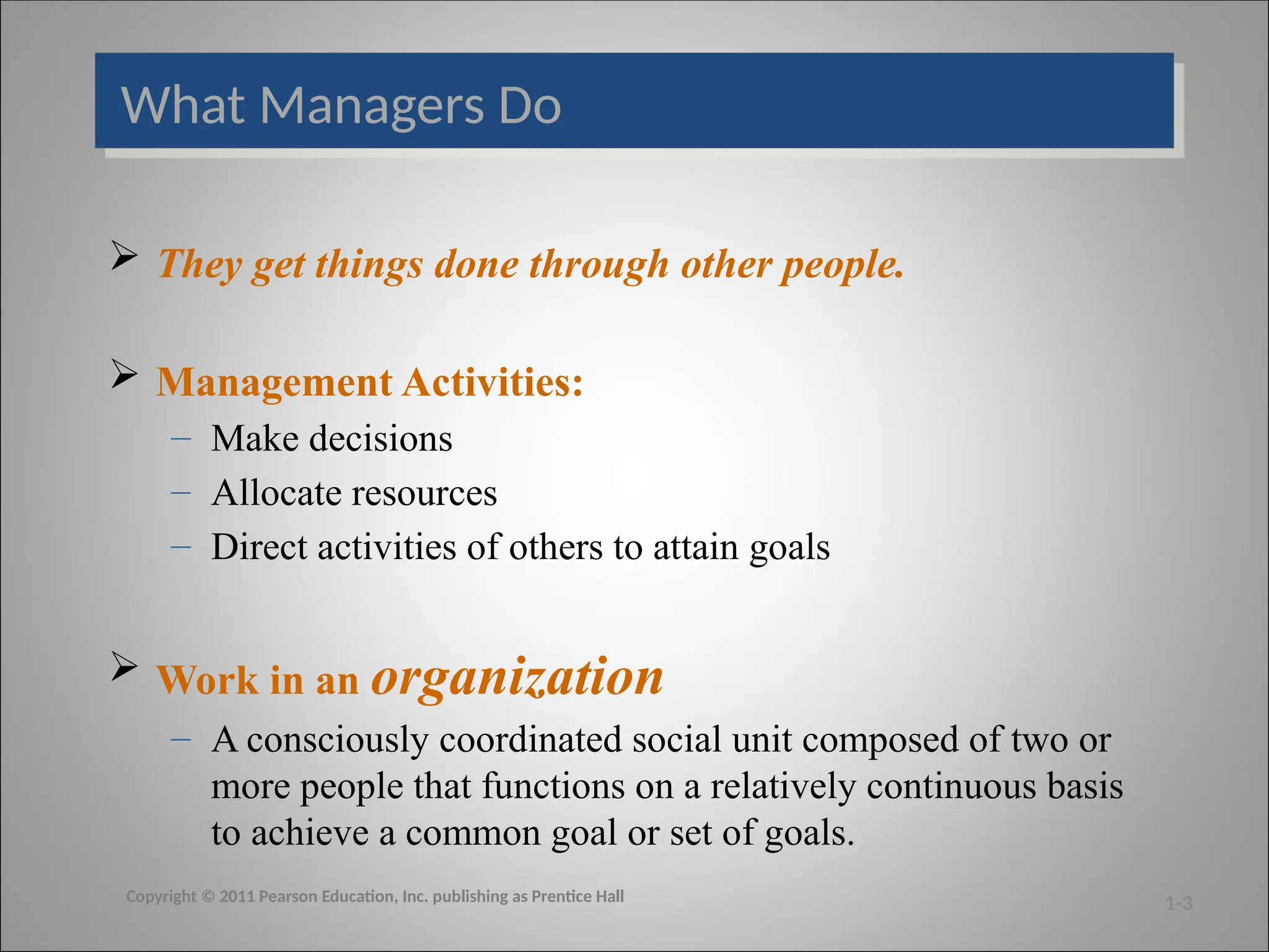What Managers Do
 They get things done through other people.
 Management Activities:
– Make decisions
– Allocate resources
– Direct activities of others to attain goals
 Work in an organization
– A consciously coordinated social unit composed of two or
more people that functions on a relatively continuous basis
to achieve a common goal or set of goals.
1-3
Copyright © 2011 Pearson Education, Inc. publishing as Prentice Hall
 