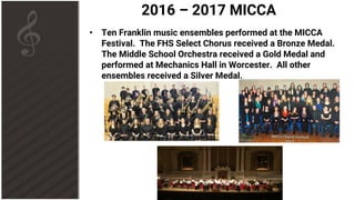 2016 – 2017 MICCA
• Ten Franklin music ensembles performed at the MICCA
Festival. The FHS Select Chorus received a Bronze Medal.
The Middle School Orchestra received a Gold Medal and
performed at Mechanics Hall in Worcester. All other
ensembles received a Silver Medal.
 