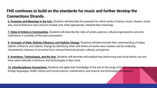 FHS continues to build on the standards for music and further develop the
Connections Strands.
6. Purposes and Meanings in the Arts. Students will describe the purposes for which works of dance, music, theatre, visual
arts, and architecture were and are created, and, when appropriate, interpret their meanings.
7. Roles of Artists in Communities. Students will describe the roles of artists, patrons, cultural organizations, and arts
institutions in societies of the past and present.
8. Concepts of Style, Stylistic Influence, and Stylistic Change. Students will demonstrate their understanding of styles,
stylistic influence, and stylistic change by identifying when and where art works were created, and by analyzing
characteristic features of art works from various historical periods, cultures, and genres.
9. Inventions, Technologies, and the Arts. Students will describe and analyze how performing and visual artists use and
have used materials, inventions, and technologies in their work.
10. Interdisciplinary Connections. Students will apply their knowledge of the arts to the study of English language arts,
foreign languages, health, history and social science, mathematics, and science and technology/engineering
 
