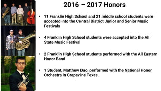2016 – 2017 Honors
• 11 Franklin High School and 21 middle school students were
accepted into the Central District Junior and Senior Music
Festivals
• 4 Franklin High School students were accepted into the All
State Music Festival
• 2 Franklin High School students performed with the All Eastern
Honor Band
• 1 Student, Matthew Dao, performed with the National Honor
Orchestra in Grapevine Texas.
 