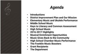 Agenda
• Introductions
• District Improvement Plan and Our Mission
• Elementary Music and Ukulele Performance
• Middle School Music
• Keys to Literacy and Common Assessment
• High School Music
• 2016-2017 Highlights
• Musical Enrichment Opportunities
• Music Gives Back to the Community
• High School Chamber Music Performance
• The Franklin Music Boosters
• Grant Recipients
• The Department
 