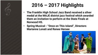 2016 – 2017 Highlights
• The Franklin High School Jazz Band received a silver
medal at the MAJE district jazz festival which awarded
them an invitation to perform at the State Finals at
Norwood HS.
• Spring Musical - “Once on This Island”, Directors
Marianne Lonati and Renee Hersee
 