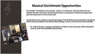 Musical Enrichment Opportunities
• The Franklin Tri-M Music Honor Society, which is in its 8th year, inducted thirty-five new
students this fall. The Honors Society performed for nursing home residents throughout the
year and raised $247 for the Jimmy Fund.
• Joseph Foley, brass professor and trumpet player of the RI Philharmonic and Boston Symphony
came with brass students from Rhode Island College, to FHS to work with the wind ensemble.
– Dr. Andrew Boysen, composer and Director of Music at the University of New Hampshire
came to work with the Middle School Bands.
 