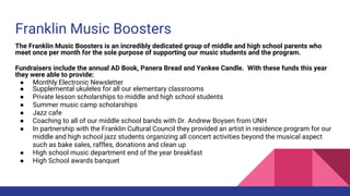 Franklin Music Boosters
The Franklin Music Boosters is an incredibly dedicated group of middle and high school parents who
meet once per month for the sole purpose of supporting our music students and the program.
Fundraisers include the annual AD Book, Panera Bread and Yankee Candle. With these funds this year
they were able to provide:
● Monthly Electronic Newsletter
● Supplemental ukuleles for all our elementary classrooms
● Private lesson scholarships to middle and high school students
● Summer music camp scholarships
● Jazz cafe
● Coaching to all of our middle school bands with Dr. Andrew Boysen from UNH
● In partnership with the Franklin Cultural Council they provided an artist in residence program for our
middle and high school jazz students organizing all concert activities beyond the musical aspect
such as bake sales, raffles, donations and clean up
● High school music department end of the year breakfast
● High School awards banquet
 