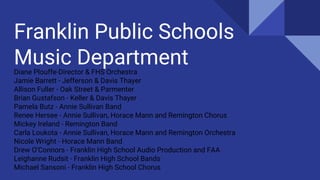 Franklin Public Schools
Music DepartmentDiane Plouffe-Director & FHS Orchestra
Jamie Barrett - Jefferson & Davis Thayer
Allison Fuller - Oak Street & Parmenter
Brian Gustafson - Keller & Davis Thayer
Pamela Butz - Annie Sullivan Band
Renee Hersee - Annie Sullivan, Horace Mann and Remington Chorus
Mickey Ireland - Remington Band
Carla Loukota - Annie Sullivan, Horace Mann and Remington Orchestra
Nicole Wright - Horace Mann Band
Drew O’Connors - Franklin High School Audio Production and FAA
Leighanne Rudsit - Franklin High School Bands
Michael Sansoni - Franklin High School Chorus
 