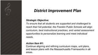District Improvement Plan
Strategic Objective:
To ensure that all students are supported and challenged to
reach their full potential, the Franklin Public Schools will align
curriculum, best instructional practices, and varied assessment
opportunities to personalize learning and meet individual
needs.
Action Item #1:
Continue aligning and refining curriculum maps, unit plans,
and lesson plans with the Massachusetts Frameworks in all
areas.
 