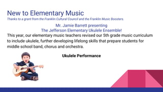 New to Elementary Music
Thanks to a grant from the Franklin Cultural Council and the Franklin Music Boosters.
Mr. Jamie Barrett presenting
The Jefferson Elementary Ukulele Ensemble!
This year, our elementary music teachers revised our 5th grade music curriculum
to include ukulele, further developing lifelong skills that prepare students for
middle school band, chorus and orchestra.
Ukulele Performance
 