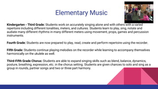 Elementary Music
Kindergarten - Third Grade: Students work on accurately singing alone and with others with a varied
repertoire including different tonalities, meters, and cultures. Students learn to play, sing, notate and
audiate many different rhythms in many different meters using movement, props, games and percussion
instruments.
Fourth Grade: Students are now prepared to play, read, create and perform repertoire using the recorder.
Fifth Grade: Students continue playing melodies on the recorder while learning to accompany themselves
harmonically on the ukulele as well.
Third-Fifth Grade Chorus: Students are able to expand singing skills such as blend, balance, dynamics,
posture, breathing, expression, etc. in the chorus setting. Students are given chances to solo and sing as a
group in rounds, partner songs and two or three part harmony.
 