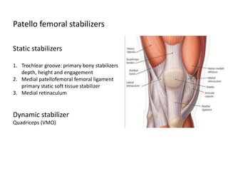 Static stabilizers
1. Trochlear groove: primary bony stabilizers
depth, height and engagement
2. Medial patellofemoral femoral ligament
primary static soft tissue stabilizer
3. Medial retinaculum
Dynamic stabilizer
Quadriceps (VMO)
Patello femoral stabilizers
 