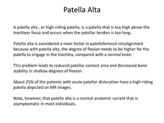 A patella alta , or high-riding patella, is a patella that is too high above the
trochlear fossa and occurs when the patellar tendon is too long.
Patella alta is considered a main factor in patellofemoral misalignment
because with patella alta, the degree of flexion needs to be higher for the
patella to engage in the trochlea, compared with a normal knee.
This problem leads to reduced patellar contact area and decreased bone
stability in shallow degrees of flexion.
About 25% of the patients with acute patellar dislocation have a high-riding
patella depicted on MR images.
Note, however, that patella alta is a normal anatomic variant that is
asymptomatic in most individuals.
Patella Alta
 