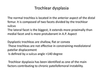 The normal trochlea is located in the anterior aspect of the distal
femur. It is composed of two facets divided by the trochlear
sulcus
The lateral facet is the biggest, it extends more proximally than
medial facet and is more protuberant in A.P. Aspect
Dysplastic trochleas are shallow, flat or convex
These trochleas are not effective in constraining mediolateral
patellar displacement
Is defined by a sulcus angle >140 degree
Trochlear dysplasia has been identified as one of the main
factors contributing to chronic patellofemoral instability.
Trochlear dysplasia
 