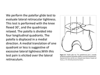 We perform the patellar glide test to
evaluate lateral retinacular tightness.
This test is performed with the knee
flexed 30˚, and the quadriceps
relaxed. The patella is divided into
four longitudinal quadrants. The
patella is displaced in a medial
direction. A medial translation of one
quadrant or less is suggestive of
excessive lateral tightness.With this
test pain is elicited over the lateral
retinaculum.
 
