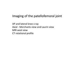 Imaging of the patellofemoral joint
AP and lateral knee x ray
Axial - Merchants view and Laurin view
MRI axial view
CT rotational profile
 