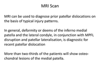 MRI Scan
MRI can be used to diagnose prior patellar dislocations on
the basis of typical injury patterns.
In general, deformity or deems of the inferno medial
patella and the lateral condyle, in conjunction with MPFL
disruption and patellar lateralisation, is diagnostic for
recent patellar dislocation
More than two-thirds of the patients will show osteo-
chondral lesions of the medial patella.
 