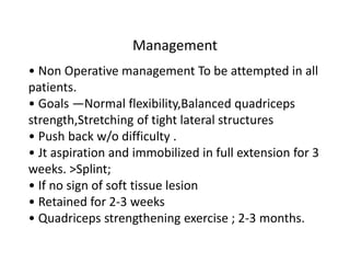 Management
• Non Operative management To be attempted in all
patients.
• Goals —Normal flexibility,Balanced quadriceps
strength,Stretching of tight lateral structures
• Push back w/o difficulty .
• Jt aspiration and immobilized in full extension for 3
weeks. >Splint;
• If no sign of soft tissue lesion
• Retained for 2-3 weeks
• Quadriceps strengthening exercise ; 2-3 months.
 
