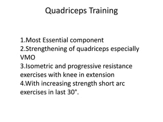 Quadriceps Training
1.Most Essential component
2.Strengthening of quadriceps especially
VMO
3.Isometric and progressive resistance
exercises with knee in extension
4.With increasing strength short arc
exercises in last 30°.
 