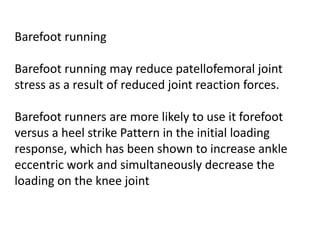 Barefoot running
Barefoot running may reduce patellofemoral joint
stress as a result of reduced joint reaction forces.
Barefoot runners are more likely to use it forefoot
versus a heel strike Pattern in the initial loading
response, which has been shown to increase ankle
eccentric work and simultaneously decrease the
loading on the knee joint
 