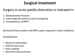 Surgical treatment
Surgery in acute patella dislocation is indicated in
1. Osteochondral fracture
2. Loose body formation or joint incongruity
3. Incompetency of MPFL
Removal of loose bodies and MPFL repair required in these conditions.
Complications
• Recurrent dislocation
• Anterior knee pain
• Knee swelling
• Recurrent haemarthrosis
 