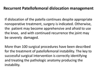 Recurrent Patellofemoral dislocation management
If dislocation of the patella continues despite appropriate
nonoperative treatment, surgery is indicated. Otherwise,
the patient may become apprehensive and afraid to use
the knee, and with continued recurrence the joint may
be severely damaged.
More than 100 surgical procedures have been described
for the treatment of patellofemoral instability. The key to
successful surgical intervention is correctly identifying
and treating the pathologic anatomy producing the
instability.
 