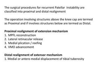 The surgical procedures for recurrent Patellar instability are
classified into proximal and distal realignment
The operation involving structures above the knee cap are termed
as Proximal and if involves structures below are termed as Distal.
Proximal realignment of extension mechanism
1. MPFL reconstruction
2. Lateral retinacular release
3. Medial plication / reefing
4. VMO advancement
Distal realignment of extensor mechanism
1. Medial or antero medial displacement of tibial tuberosity
 
