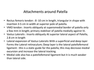 • Rectus femoris tendon : 8 -10 cm in length, triangular in shape with
insertion 3-5 cm in width at superior pole of patella.
• VMO tendon : Inserts obliquely at superomedial border of patella only
a few mm in length; primary stabiliser of patella medially against VL
• Vastus Lateralis : Inserts obliquely At superior lateral aspect of Patella,
2.8 cm in length
• Lateral expansion of Vastus Lateralis With a superficial and deep layer
Forms the Lateral retinaculum; Deep layer is the lateral patellofemoral
ligament : this is a static guide for the patella; this may decrease medial
excursion and increase the lateral tracking.
• Medial side also has a patellofemoral ligament but it is much weaker
than lateral side.
Attachments around Patella
 