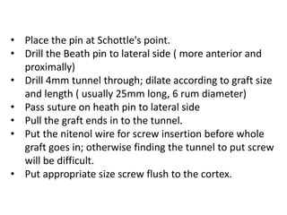 • Place the pin at Schottle's point.
• Drill the Beath pin to lateral side ( more anterior and
proximally)
• Drill 4mm tunnel through; dilate according to graft size
and length ( usually 25mm long, 6 rum diameter)
• Pass suture on heath pin to lateral side
• Pull the graft ends in to the tunnel.
• Put the nitenol wire for screw insertion before whole
graft goes in; otherwise finding the tunnel to put screw
will be difficult.
• Put appropriate size screw flush to the cortex.
 