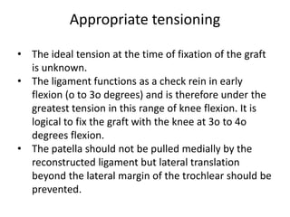 Appropriate tensioning
• The ideal tension at the time of fixation of the graft
is unknown.
• The ligament functions as a check rein in early
flexion (o to 3o degrees) and is therefore under the
greatest tension in this range of knee flexion. It is
logical to fix the graft with the knee at 3o to 4o
degrees flexion.
• The patella should not be pulled medially by the
reconstructed ligament but lateral translation
beyond the lateral margin of the trochlear should be
prevented.
 